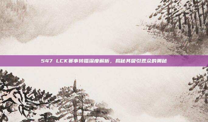 547 LCK赛事转播深度解析，揭秘其吸引观众的奥秘