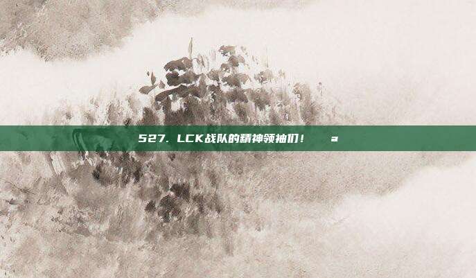 527. LCK战队的精神领袖们！💪