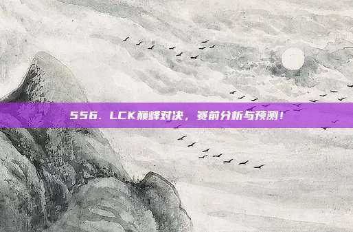 556. LCK巅峰对决，赛前分析与预测！