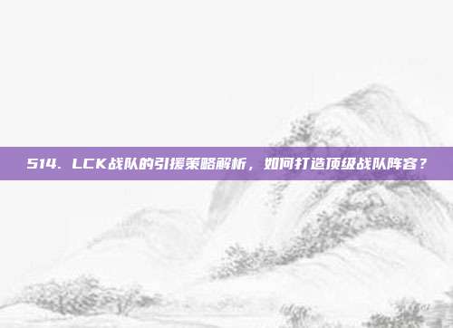 514. LCK战队的引援策略解析，如何打造顶级战队阵容？