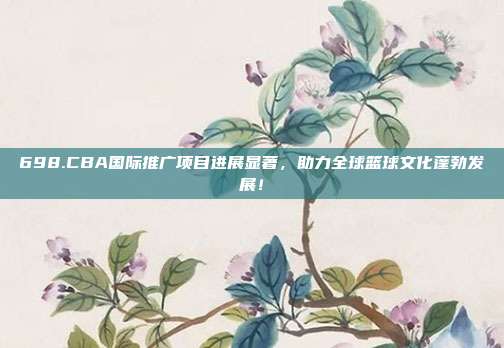 698.CBA国际推广项目进展显著，助力全球篮球文化蓬勃发展！