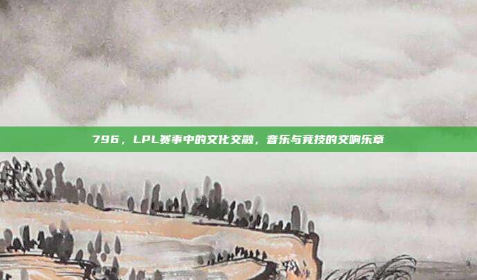 796，LPL赛事中的文化交融，音乐与竞技的交响乐章