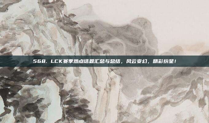 568. LCK赛季热点话题汇总与总结，风云变幻，精彩纷呈！